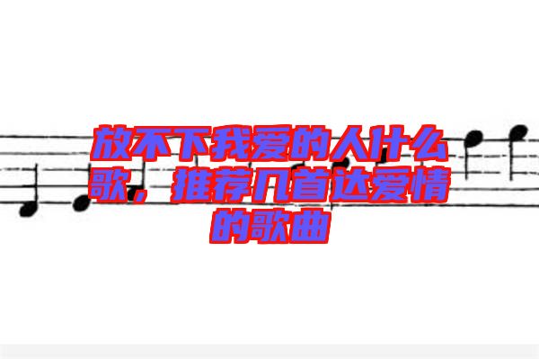 放不下我愛的人什么歌，推薦幾首達(dá)愛情的歌曲