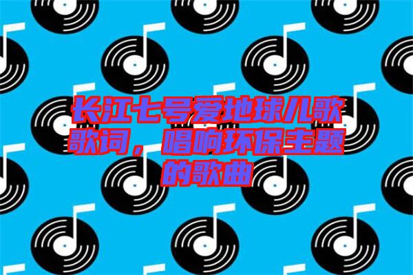 長(zhǎng)江七號(hào)愛地球兒歌歌詞，唱響環(huán)保主題的歌曲