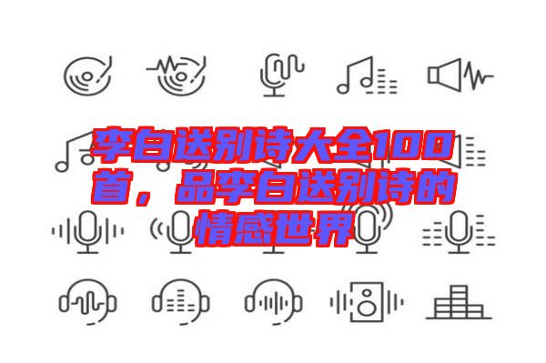 李白送別詩大全100首，品李白送別詩的情感世界