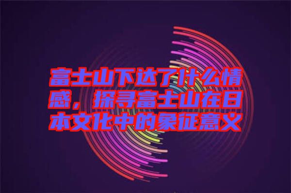 富士山下達(dá)了什么情感，探尋富士山在日本文化中的象征意義