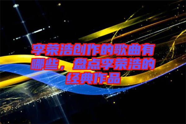 李榮浩創(chuàng)作的歌曲有哪些，盤點李榮浩的經典作品