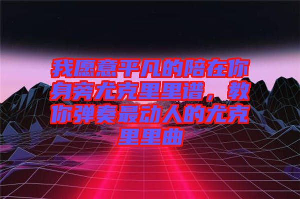 我愿意平凡的陪在你身旁尤克里里譜，教你彈奏最動(dòng)人的尤克里里曲