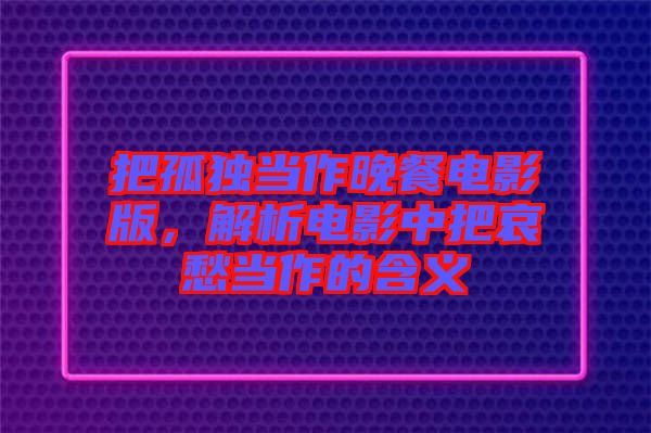 把孤獨當(dāng)作晚餐電影版，解析電影中把哀愁當(dāng)作的含義