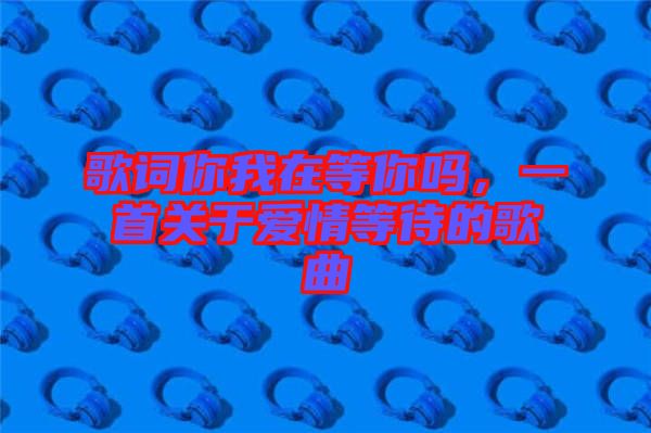 歌詞你我在等你嗎，一首關(guān)于愛情等待的歌曲