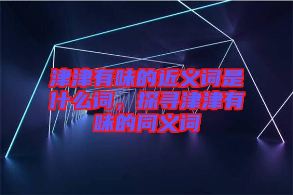 津津有味的近義詞是什么詞，探尋津津有味的同義詞