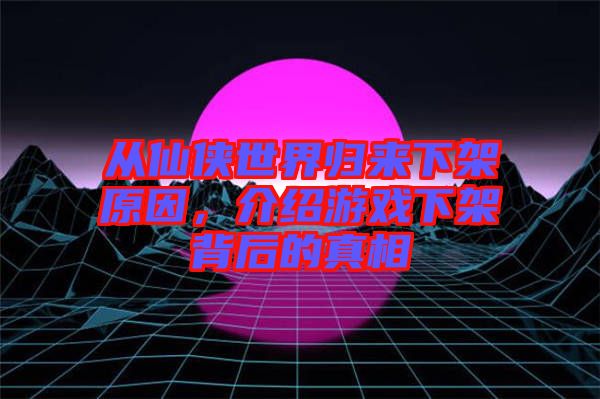 從仙俠世界歸來下架原因，介紹游戲下架背后的真相