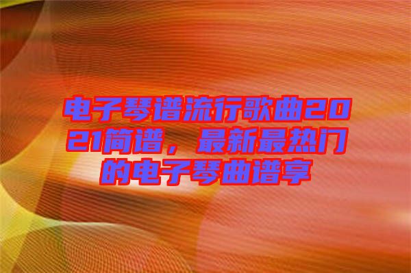 電子琴譜流行歌曲2021簡譜，最新最熱門的電子琴曲譜享