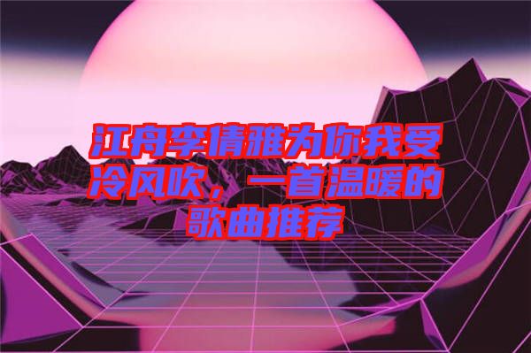 江舟李倩雅為你我受冷風(fēng)吹，一首溫暖的歌曲推薦