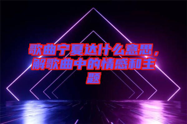 歌曲寧夏達(dá)什么意思，解歌曲中的情感和主題