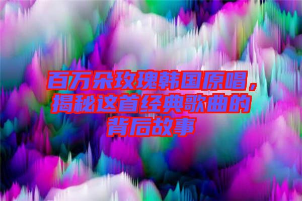 百萬朵玫瑰韓國原唱，揭秘這首經(jīng)典歌曲的背后故事