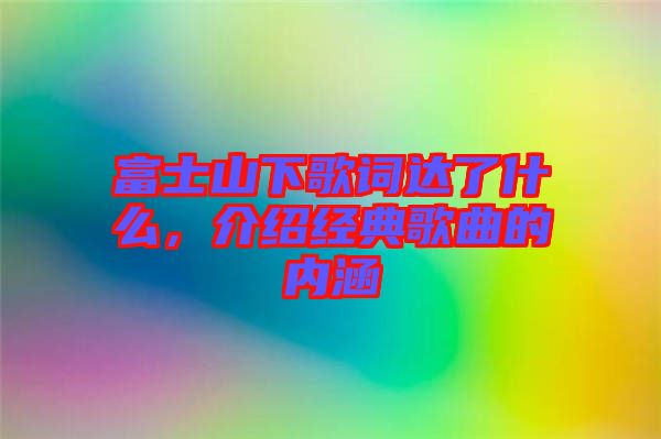 富士山下歌詞達了什么，介紹經(jīng)典歌曲的內(nèi)涵