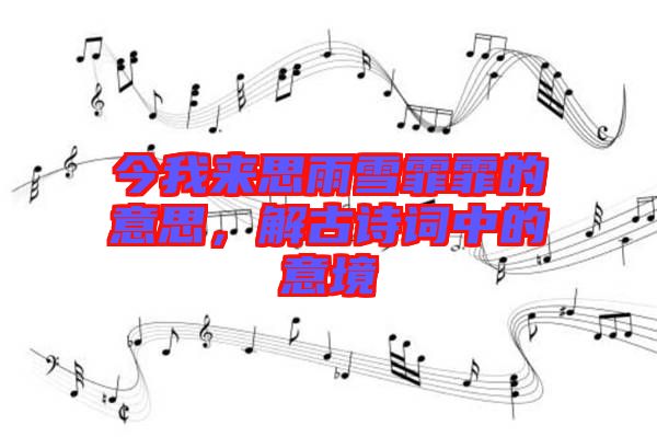 今我來思雨雪霏霏的意思，解古詩詞中的意境