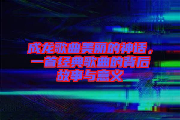 成龍歌曲美麗的神話(huà)，一首經(jīng)典歌曲的背后故事與意義