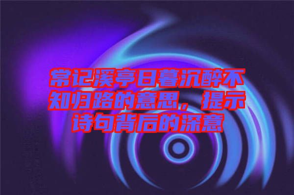 常記溪亭日暮沉醉不知?dú)w路的意思，提示詩句背后的深意