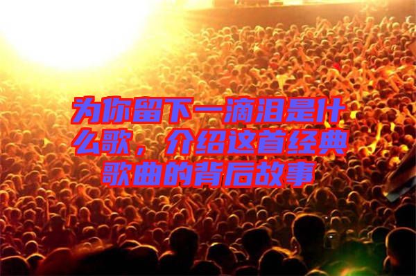 為你留下一滴淚是什么歌，介紹這首經(jīng)典歌曲的背后故事