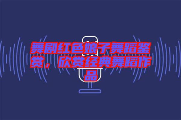 舞劇紅色娘子舞蹈鑒賞，欣賞經(jīng)典舞蹈作品