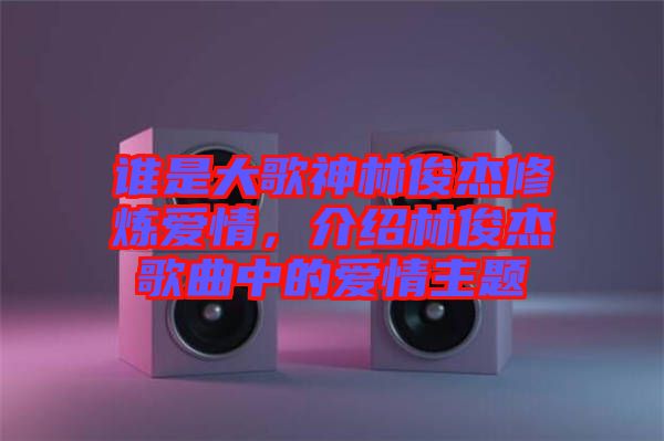 誰是大歌神林俊杰修煉愛情，介紹林俊杰歌曲中的愛情主題