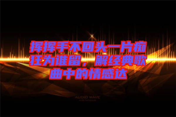 揮揮手不回頭一片癡狂為誰留，解經(jīng)典歌曲中的情感達(dá)