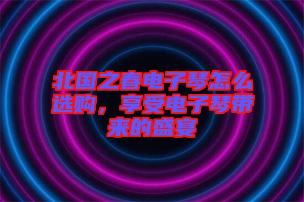 北國之春電子琴怎么選購，享受電子琴帶來的盛宴