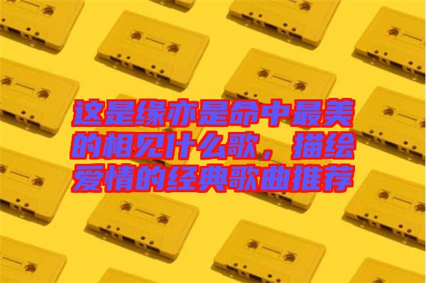 這是緣亦是命中最美的相見什么歌，描繪愛情的經(jīng)典歌曲推薦