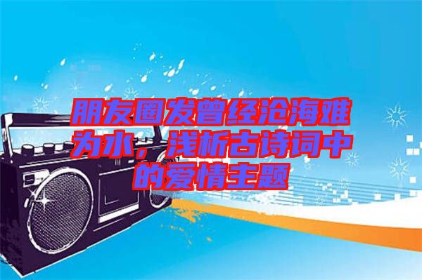 朋友圈發(fā)曾經(jīng)滄海難為水，淺析古詩詞中的愛情主題