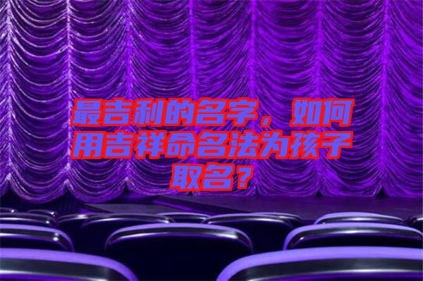 最吉利的名字，如何用吉祥命名法為孩子取名？