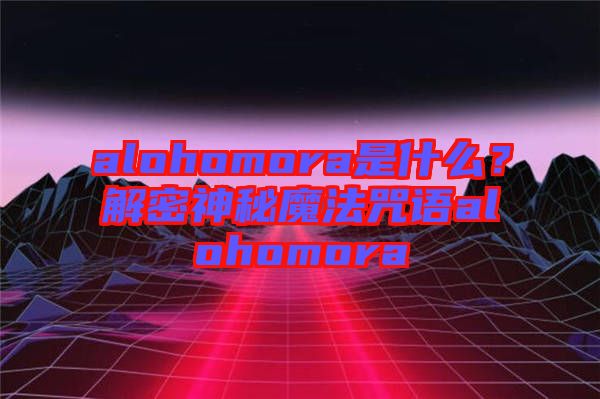 alohomora是什么？解密神秘魔法咒語(yǔ)alohomora