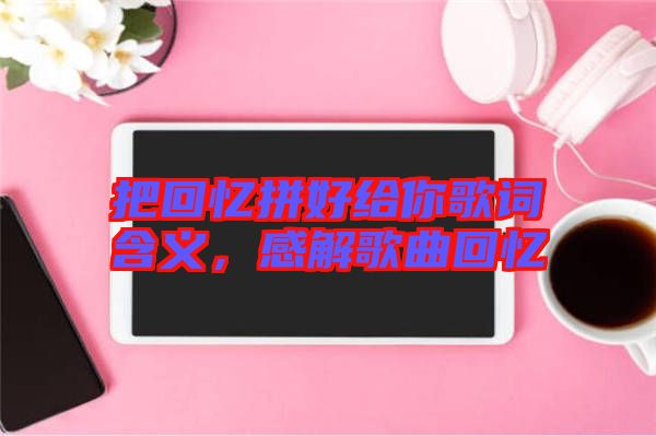 把回憶拼好給你歌詞含義，感解歌曲回憶