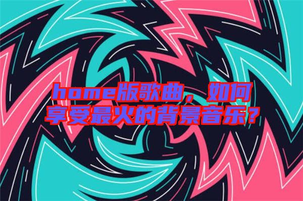 home版歌曲，如何享受最火的背景音樂(lè)？