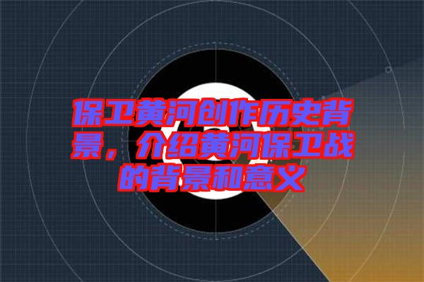 保衛(wèi)黃河創(chuàng)作歷史背景，介紹黃河保衛(wèi)戰(zhàn)的背景和意義