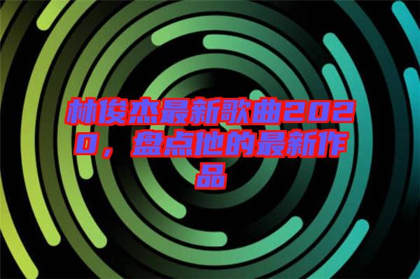 林俊杰最新歌曲2020，盤點(diǎn)他的最新作品