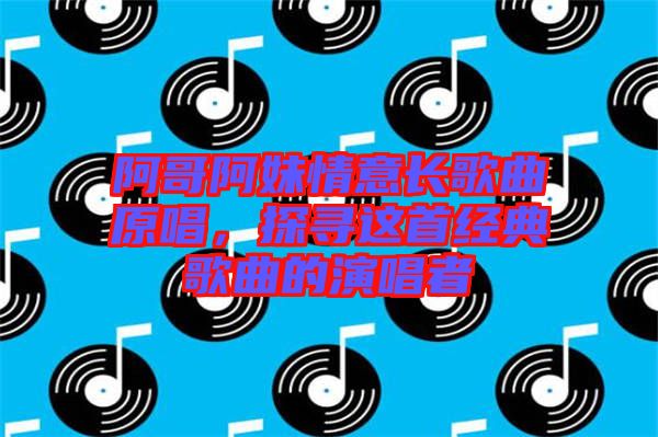 阿哥阿妹情意長歌曲原唱，探尋這首經(jīng)典歌曲的演唱者