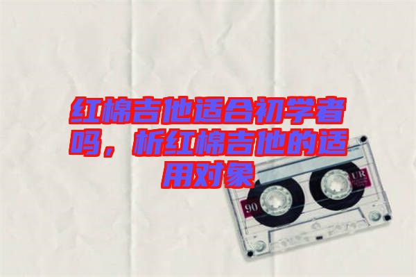 紅棉吉他適合初學(xué)者嗎，析紅棉吉他的適用對(duì)象
