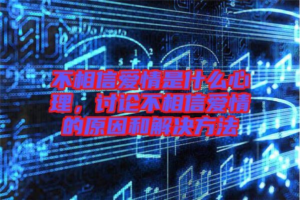不相信愛情是什么心理，討論不相信愛情的原因和解決方法