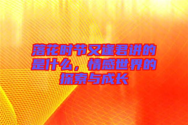 落花時(shí)節(jié)又逢君講的是什么，情感世界的探索與成長