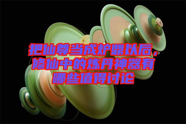 把仙尊當(dāng)成爐鼎以后，修仙中的煉丹神器有哪些值得討論