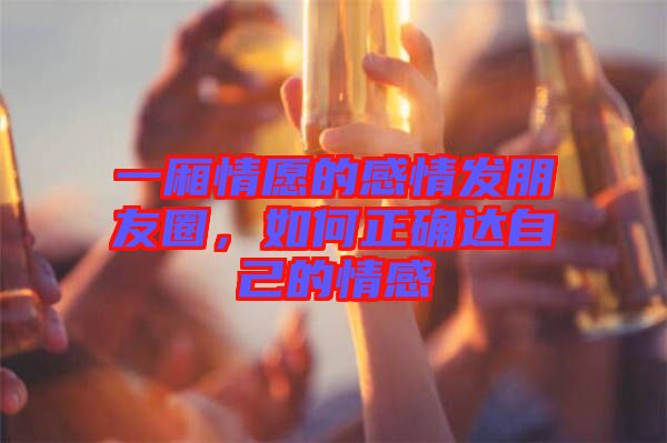一廂情愿的感情發(fā)朋友圈，如何正確達自己的情感