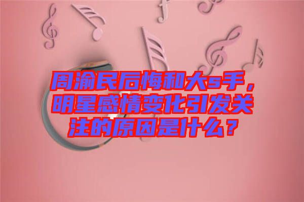 周渝民后悔和大s手，明星感情變化引發(fā)關注的原因是什么？