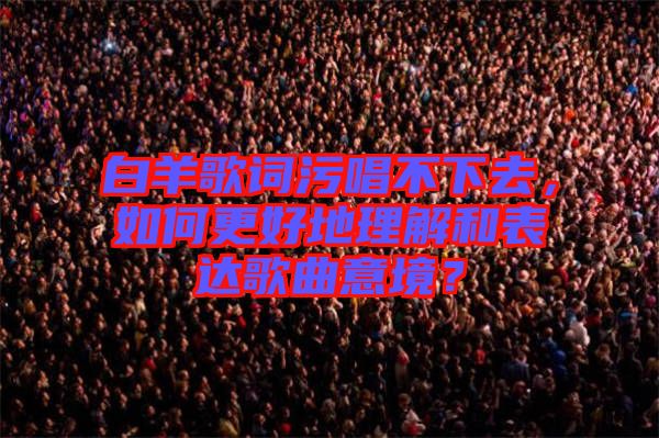 白羊歌詞污唱不下去，如何更好地理解和表達(dá)歌曲意境？
