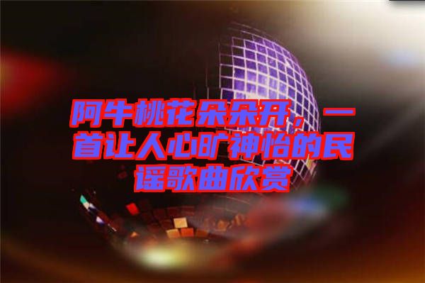 阿牛桃花朵朵開(kāi)，一首讓人心曠神怡的民謠歌曲欣賞