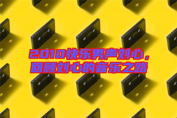 2010快樂男聲劉心，回顧劉心的音樂之路