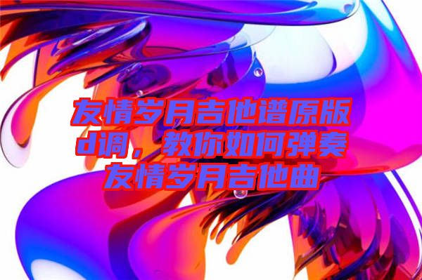 友情歲月吉他譜原版d調(diào)，教你如何彈奏友情歲月吉他曲