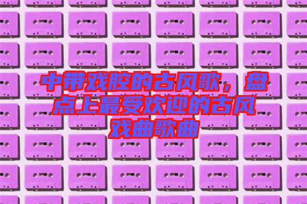 中帶戲腔的古風(fēng)歌，盤點(diǎn)上最受歡迎的古風(fēng)戲曲歌曲