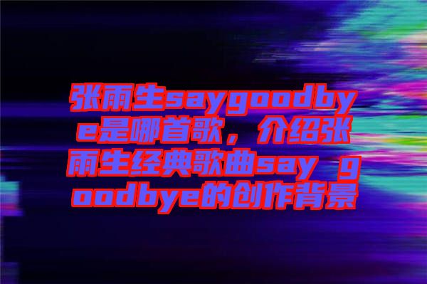 張雨生saygoodbye是哪首歌，介紹張雨生經(jīng)典歌曲say goodbye的創(chuàng)作背景