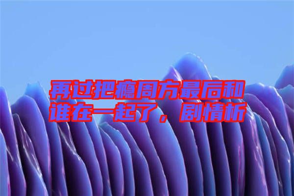 再過把癮周方最后和誰在一起了，劇情析