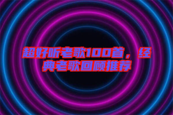 超好聽老歌100首，經(jīng)典老歌回顧推薦