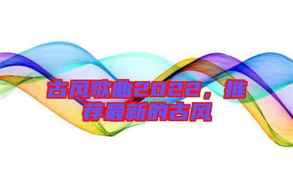 古風(fēng)歌曲2022，推薦最新的古風(fēng)