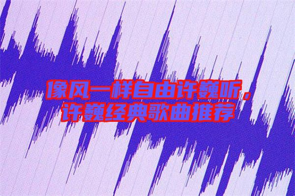 像風(fēng)一樣自由許巍聽，許巍經(jīng)典歌曲推薦