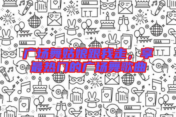 廣場舞姑娘跟我走，享最熱門的廣場舞歌曲