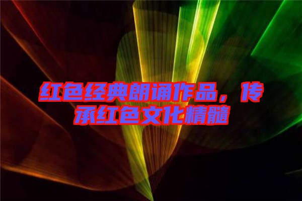 紅色經(jīng)典朗誦作品，傳承紅色文化精髓